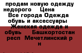 продам новую одежду недорого! › Цена ­ 3 000 - Все города Одежда, обувь и аксессуары » Женская одежда и обувь   . Башкортостан респ.,Мечетлинский р-н